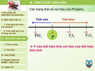 3
PH
-3 0
P 2 3
P S
+3
2 5
P O
+5
Tính oxh Tính khử
 P vừa thể hiện tính oxi hóa vừa thể hiện
tính khử
III. TÍNH CHẤT HÓA HỌC
Các trạng thái số oxi hóa của Photpho:
I. SƠ LƯỢC VỀ
NGUYÊN TỐ PHOTPHO
II. TÍNH CHẤT VẬT LÍ
III. TÍNH CHẤT HÓA HỌC
2. Tính chất vật lí của
P trắng và P đỏ
IV. ỨNG DỤNG
V. TRẠNG THÁI TỰ
NHIÊN - ĐIỀU CHẾ
1. Các dạng thù hình
của photpho
2. Tính khử
1. Tính oxi hóa
VI. CỦNG CỐ
III. TÍNH CHẤT HÓA HỌC
 