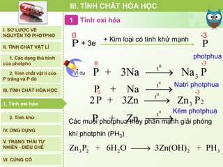 I. SƠ LƯỢC VỀ
NGUYÊN TỐ PHOTPHO
II. TÍNH CHẤT VẬT LÍ
III. TÍNH CHẤT HÓA HỌC
IV. ỨNG DỤNG
V. TRẠNG THÁI TỰ
NHIÊN - ĐIỀU CHẾ
2. Tính khử
1. Tính oxi hóa
VI. CỦNG CỐ
1. Tính oxi hóa
P
0
P
-3
+ Kim loại có tính khử mạnh
+ 3e
photphua
Ví dụ
00
t
3
-3
P + 3Na Na P
0
t
P + Na Natri photphua
Tính oxi hóa1
00 -
t
3
3
22P + 3Zn Zn P
Kẽm photphua0
t
P + Zn 
III. TÍNH CHẤT HÓA HỌC
3 2 2 2 3Zn P + 6H O 3Zn(OH) + PH
Các muối photphua thủy phân mạnh giải phóng
khí photphin (PH3)
2. Tính chất vật lí của
P trắng và P đỏ
1. Các dạng thù hình
của photpho
 