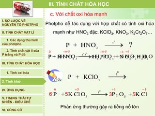 c. Với chất oxi hóa mạnh
Photpho dễ tác dụng với hợp chất có tính oxi hóa
mạnh như HNO3 đặc, KClO3, KNO3, K2Cr2O7…
0
t
3 3 4 2 2
0 +5 5 4
P + 5H N O H P O + 5 N O + H O
 

0
23 5
0 +5
t
5 1
P + K ClO P O + K Cl
 

0
3
t
P + KClO 
III. TÍNH CHẤT HÓA HỌC
Ví dụ
I. SƠ LƯỢC VỀ
NGUYÊN TỐ PHOTPHO
II. TÍNH CHẤT VẬT LÍ
III. TÍNH CHẤT HÓA HỌC
2. Tính chất vật lí của
P trắng và P đỏ
IV. ỨNG DỤNG
V. TRẠNG THÁI TỰ
NHIÊN - ĐIỀU CHẾ
1. Các dạng thù hình
của photpho
2. Tính khử
1. Tính oxi hóa
VI. CỦNG CỐ
2. Tính khử
Phản ứng thường gây ra tiếng nổ lớn
0
t
3
P + HNO ?
0
t
3 3 4 2 2
0 +5 5 4
P + H N O H P O + N O + H O
 

6 5 3 5
 