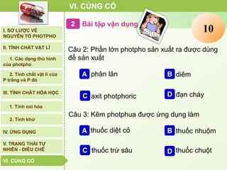 Bài tập vận dụng
VI. CỦNG CỐ
I. SƠ LƯỢC VỀ
NGUYÊN TỐ PHOTPHO
II. TÍNH CHẤT VẬT LÍ
III. TÍNH CHẤT HÓA HỌC
2. Tính chất vật lí của
P trắng và P đỏ
IV. ỨNG DỤNG
V. TRẠNG THÁI TỰ
NHIÊN - ĐIỀU CHẾ
1. Các dạng thù hình
của photpho
2. Tính khử
1. Tính oxi hóa
VI. CỦNG CỐVI. CỦNG CỐ
Câu 2: Phần lớn photpho sản xuất ra được dùng
để sản xuất
B diêmA phân lân
C axit photphoric D đạn cháy
Câu 3: Kẽm photphua được ứng dụng làm
B thuốc nhuộmA thuốc diệt cỏ
C thuốc trừ sâu D thuốc chuột
Clock12345678910
 