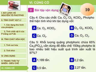 Bài tập vận dụng2
VI. CỦNG CỐ
I. SƠ LƯỢC VỀ
NGUYÊN TỐ PHOTPHO
II. TÍNH CHẤT VẬT LÍ
III. TÍNH CHẤT HÓA HỌC
2. Tính chất vật lí của
P trắng và P đỏ
IV. ỨNG DỤNG
V. TRẠNG THÁI TỰ
NHIÊN - ĐIỀU CHẾ
1. Các dạng thù hình
của photpho
2. Tính khử
1. Tính oxi hóa
VI. CỦNG CỐVI. CỦNG CỐ
Câu 4: Cho các chất: Ca, O2, Cl2, KClO3. Photpho
thể hiện tính khử khi tác dụng với:
Ca, O2, Cl2.D
Ca, O2, KClO3.A O2, Cl2, KClO3B
Ca, Cl2.C
Câu 5: Khối lượng quặng photphoric chứa 65%
Ca3(PO4)2 cần dùng để điều chế 150kg photpho là
bao nhiêu biết hiệu suất quá trình sản xuất là
97%?
2,27 tấn.D
1,189 tấn.A 0,2 tấn.B
0,5 tấn.C
Clock12345678910
 