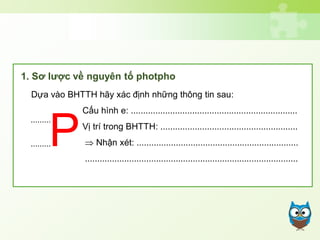 Dựa vào BHTTH hãy xác định những thông tin sau:
Cấu hình e: ....................................................................
Vị trí trong BHTTH: ........................................................
 Nhận xét: ..................................................................
.......................................................................................
.........
P.........
1. Sơ lược về nguyên tố photpho
 