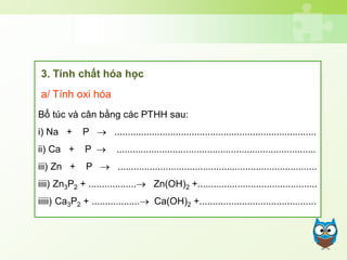 Bổ túc và cân bằng các PTHH sau:
i) Na + P  ............................................................................
ii) Ca + P  ...........................................................................
iii) Zn + P  ...........................................................................
iiii) Zn3P2 + .................. Zn(OH)2 +.............................................
iiiii) Ca3P2 + .................. Ca(OH)2 +............................................
3. Tính chất hóa học
a/ Tính oxi hóa
 