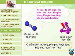 Ở điều kiện thường, photpho hoạt động
hóa học mạnh hơn nitơ
III. TÍNH CHẤT HÓA HỌC
liên kết ba rất
bền vững liên kết đơn
kém bền
I. SƠ LƯỢC VỀ
NGUYÊN TỐ PHOTPHO
II. TÍNH CHẤT VẬT LÍ
III. TÍNH CHẤT HÓA HỌC
2. Tính chất vật lí của
P trắng và P đỏ
IV. ỨNG DỤNG
V. TRẠNG THÁI TỰ
NHIÊN - ĐIỀU CHẾ
1. Các dạng thù hình
của photpho
2. Tính khử
1. Tính oxi hóa
VI. CỦNG CỐ
III. TÍNH CHẤT HÓA HỌC
 