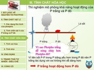 III. TÍNH CHẤT HÓA HỌC
Lá sắt
P trắng P đỏ
Vì liên kết P-P trong P trắng yếu hơn trong P đỏ nên P
trắng tác dụng với oxi không khí dễ dàng hơn
P trắng hoạt động hơn P đỏ
Thí nghiệm mô phỏng khả năng hoạt động của
P trắng và P đỏI. SƠ LƯỢC VỀ
NGUYÊN TỐ PHOTPHO
II. TÍNH CHẤT VẬT LÍ
III. TÍNH CHẤT HÓA HỌC
2. Tính chất vật lí của
P trắng và P đỏ
IV. ỨNG DỤNG
V. TRẠNG THÁI TỰ
NHIÊN - ĐIỀU CHẾ
1. Các dạng thù hình
của photpho
2. Tính khử
1. Tính oxi hóa
VI. CỦNG CỐ
III. TÍNH CHẤT HÓA HỌC
 