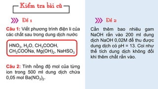 Câu 1: Viết phương trình điện li của
các chất sau trong dung dịch nước
Câu 2: Tính nồng độ mol của từng
ion trong 500 ml dung dịch chứa
0,05 mol Ba(NO3)2.
Cần thêm bao nhiêu gam
NaOH rắn vào 200 ml dung
dịch NaOH 0,02M để thu được
dung dịch có pH = 13. Coi như
thể tích dung dịch không đổi
khi thêm chất rắn vào.
HNO3, H2O, CH3COOH,
CH3COONa, Mg(OH)2, NaHSO3
 