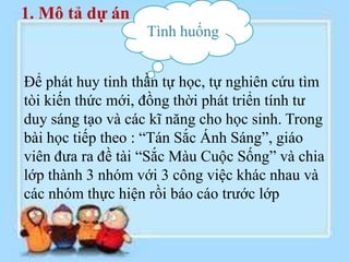 1. Mô tả dự án
                   Tình huống


Để phát huy tinh thần tự học, tự nghiên cứu tìm
tòi kiến thức mới, đồng thời phát triển tính tư
duy sáng tạo và các kĩ năng cho học sinh. Trong
bài học tiếp theo : “Tán Sắc Ánh Sáng”, giáo
viên đưa ra đề tài “Sắc Màu Cuộc Sống” và chia
lớp thành 3 nhóm với 3 công việc khác nhau và
các nhóm thực hiện rồi báo cáo trước lớp
 