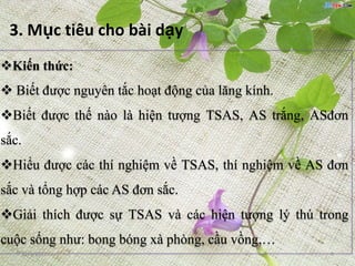 3. Mục tiêu cho bài dạy
Kiến thức:
 Biết được nguyên tắc hoạt động của lăng kính.
Biết được thế nào là hiện tượng TSAS, AS trắng, ASđơn
sắc.
Hiểu được các thí nghiệm về TSAS, thí nghiệm về AS đơn
sắc và tổng hợp các AS đơn sắc.
Giải thích được sự TSAS và các hiện tượng lý thú trong
cuộc sống như: bong bóng xà phòng, cầu vồng,…
   12/5/2012                                        6
 