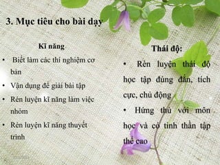 3. Mục tiêu cho bài dạy

               Kĩ năng                   Thái độ:
• Biết làm các thí nghiệm cơ
                               •   Rèn luyện thái độ
  bản
                               học tập đúng đắn, tích
• Vận dụng để giải bài tập
                               cực, chủ động
• Rèn luyện kĩ năng làm việc
  nhóm                         • Hứng thú với môn
• Rèn luyện kĩ năng thuyết     học và có tinh thần tập
  trình
                               thể cao
   12/5/2012
 