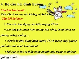 4. Bộ câu hỏi định hướng
Câu hỏi khái quát:
Trái đất sẽ ra sao nếu không có ánh sáng?
Câu hỏi bài học:
  + Nêu các ứng dụng của hiện tượng TSAS
  + Em hãy giải thích hiện tượng cầu vồng, bong bóng xà
phòng, trăng quầng,...
  + Người ta ứng dụng hiện tượng TSAS trong máy quang
phổ như thế nào? Giải thích?
  +Tại sao có lúc ta thấy xung quanh mặt trăng có những
quầng sáng?
 