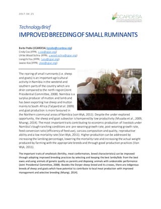 2 0 1 7 - 0 4 - 2 5
TechnologyBrief
IMPROVEDBREEDINGOFSMALLRUMINANTS
Baitsi Podisi (CCARDESA;bpodisi@ccardesa.org)
Cindy Cox (IFPRI; c.cox@cgiar.org)
Ulrike Wood-Sichra (IFPRI; u.wood-sichra@cgiar.org)
LiangzhiYou (IFPRI; l.you@cgiar.org)
Jawoo Koo (IFPRI; j.koo@cgiar.org)
The rearing of small ruminants (i.e. sheep
and goats) is an important agricultural
activity in Namibia in the westend and
southern parts of the country which are
drier compared to the north region (Joint
Presidential Committee, 2008). Namibia is a
surplus producer of mutton and lamb and
has been exporting live sheep and mutton
mainly to South Africa (Taljaard et al. 2009)
and goat production is more favoured in
the Northern communal areas of Namibia (van Wyk, 2011). Despite the under-explored
opportunity, the sheep and goat subsector is hampered by low productivity (Musaba et al., 2009,
Msangi, 2014). The most important traits contributing to economic production of livestock under
Namibia’s tough ranching conditions are: pre-weaning growth rate, post-weaning growth rate,
feed conversion ratio (efficiency of feed use), carcass composition and quality, reproductive
ability and a low mortality rate (Van Wyk, 2011). Higher production can be addressed by
increasing the lambing percentage, lowering the mortality rate and increasing the actual weight
produced by farming with the appropriate breeds and through good production practices (Van
Wyk, 2011).
The important traits of smallstock (fertility, meat conformation, breed characteristics) can be improved
through adopting improved breeding practices by selecting and keeping the best lambs/kids from the best
ewes and using animals of genetic quality as parents and disposing animals with undesirable performance
(Joint Presidential Committee, 2008). Besides the Dorper sheep breed and its crosses, there are indigenous
breeds of sheep and goats which have potential to contribute to local meat production with improved
management and selective breeding (Msangi, 2014).
 