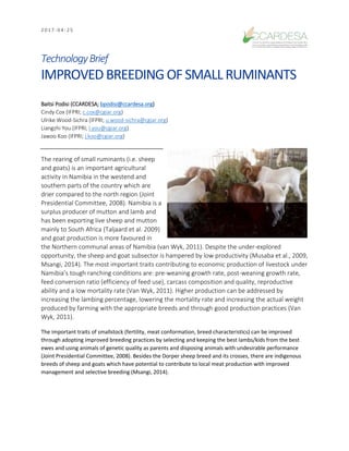 2 0 1 7 - 0 4 - 2 5
TechnologyBrief
IMPROVEDBREEDINGOFSMALLRUMINANTS
Baitsi Podisi (CCARDESA; bpodisi@ccardesa.org)
Cindy Cox (IFPRI; c.cox@cgiar.org)
Ulrike Wood-Sichra (IFPRI; u.wood-sichra@cgiar.org)
Liangzhi You (IFPRI; l.you@cgiar.org)
Jawoo Koo (IFPRI; j.koo@cgiar.org)
The rearing of small ruminants (i.e. sheep
and goats) is an important agricultural
activity in Namibia in the westend and
southern parts of the country which are
drier compared to the north region (Joint
Presidential Committee, 2008). Namibia is a
surplus producer of mutton and lamb and
has been exporting live sheep and mutton
mainly to South Africa (Taljaard et al. 2009)
and goat production is more favoured in
the Northern communal areas of Namibia (van Wyk, 2011). Despite the under-explored
opportunity, the sheep and goat subsector is hampered by low productivity (Musaba et al., 2009,
Msangi, 2014). The most important traits contributing to economic production of livestock under
Namibia’s tough ranching conditions are: pre-weaning growth rate, post-weaning growth rate,
feed conversion ratio (efficiency of feed use), carcass composition and quality, reproductive
ability and a low mortality rate (Van Wyk, 2011). Higher production can be addressed by
increasing the lambing percentage, lowering the mortality rate and increasing the actual weight
produced by farming with the appropriate breeds and through good production practices (Van
Wyk, 2011).
The important traits of smallstock (fertility, meat conformation, breed characteristics) can be improved
through adopting improved breeding practices by selecting and keeping the best lambs/kids from the best
ewes and using animals of genetic quality as parents and disposing animals with undesirable performance
(Joint Presidential Committee, 2008). Besides the Dorper sheep breed and its crosses, there are indigenous
breeds of sheep and goats which have potential to contribute to local meat production with improved
management and selective breeding (Msangi, 2014).
 