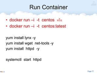 Page 77
Run Container
• docker run –i -t centos หรือ
• docker run –i -t centos:latest
yum install lynx -y
yum install wget net-tools -y
yum install httpd -y
systemctl start httpd
 