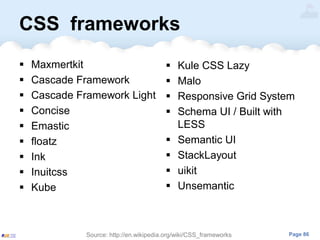 Page 86
CSS frameworks
 Maxmertkit
 Cascade Framework
 Cascade Framework Light
 Concise
 Emastic
 floatz
 Ink
 Inuitcss
 Kube
Source: http://en.wikipedia.org/wiki/CSS_frameworks
 Kule CSS Lazy
 Malo
 Responsive Grid System
 Schema UI / Built with
LESS
 Semantic UI
 StackLayout
 uikit
 Unsemantic
 