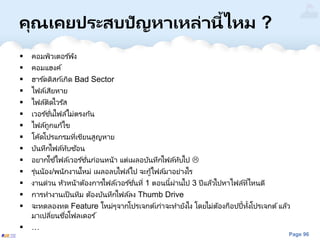 Page 96
คุณเคยประสบปัญหาเหล่านี้ไหม ?
 คอมพิวเตอร ์พัง
 คอมแฮงค์
 ฮาร ์ดดิสก์เกิด Bad Sector
 ไฟล์เสียหาย
 ไฟล์ติดไวรัส
 เวอร ์ชั่นไฟล์ไม่ตรงกัน
 ไฟล์ถูกแก้ไข
 โค้ดโปรแกรมที่เขียนสูญหาย
 บันทึกไฟล์ทับซ้อน
 อยากใช ้ไฟล์เวอร ์ชั่นก่อนหน้า แต่เผลอบันทึกไฟล์ทับไป 
 รุ่นน้อง/พนักงานใหม่ เผลอลบไฟล์ไป จะกู้ไฟล์มาอย่างไร
 งานด่วน หัวหน้าต้องการไฟล์เวอร ์ชั่นที่ 1 ตอนนี้ผ่านไป 3 ปีแล้วไปหาไฟล์ที่ไหนดี
 การทางานเป็นทีม ต้องบันทึกไฟล์ลง Thumb Drive
 จะทดลองทด Feature ใหม่ๆจากโปรเจกต์เก่าจะทายังไง โดยไม่ต้องก็อปปี้ทั้งโปรเจกต์แล้ว
มาเปลี่ยนชื่อโฟลเดอร ์
 …
 