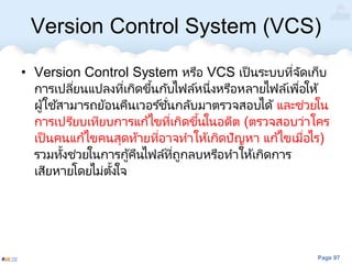 Page 97
Version Control System (VCS)
• Version Control System หรือ VCS เป็นระบบที่จัดเก็บ
การเปลี่ยนแปลงที่เกิดขึ้นกับไฟล์หนึ่งหรือหลายไฟล์เพื่อให้
ผู้ใช้สามารถย้อนคืนเวอร ์ชั่นกลับมาตรวจสอบได้ และช่วยใน
การเปรียบเทียบการแก้ไขที่เกิดขึ้นในอดีต (ตรวจสอบว่าใคร
เป็นคนแก้ไขคนสุดท้ายที่อาจทาให้เกิดปัญหา แก้ไขเมื่อไร)
รวมทั้งช่วยในการกู้คืนไฟล์ที่ถูกลบหรือทาให้เกิดการ
เสียหายโดยไม่ตั้งใจ
 