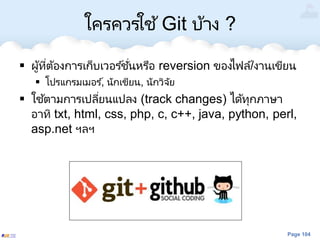 Page 104
ใครควรใช ้Git บ้าง ?
 ผู้ที่ต้องการเก็บเวอร ์ชั่นหรือ reversion ของไฟล์/งานเขียน
 โปรแกรมเมอร ์, นักเขียน, นักวิจัย
 ใช้ตามการเปลี่ยนแปลง (track changes) ได้ทุกภาษา
อาทิ txt, html, css, php, c, c++, java, python, perl,
asp.net ฯลฯ
 