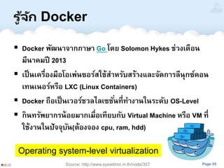 Page 55
รู ้จัก Docker
 Docker พัฒนาจากภาษา Go โดย Solomon Hykes ช่วงเดือน
มีนาคมปี 2013
 เป็นเครื่องมือโอเพ่นซอร์สใช้สาหรับสร้างและจัดการลีนุกซ์คอน
เทนเนอร์หรือ LXC (Linux Containers)
 Docker ถือเป็นเวอร์ชวลไลเซชั่นที่ทางานในระดับ OS-Level
 กินทรัพยากรน้อยมากเมื่อเทียบกับ Virtual Machine หรือ VM ที่
ใช้งานในปัจจุบัน(ต้องจอง cpu, ram, hdd)
Operating system-level virtualization
Source: http://www.sysadmin.in.th/node/357
 