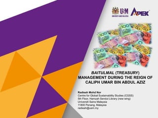 BAITULMAL (TREASURY)
MANAGEMENT DURING THE REIGN OF
CALIPH UMAR BIN ABDUL AZIZ
Radieah Mohd Nor
Centre for Global Sustainability Studies (CGSS)
5th Floor, Hamzah Sendut Library (new wing)
Universiti Sains Malaysia
11800 Penang, Malaysia
radieah@usm.my
INTCESS15 - 2nd INTERNATIONAL
CONFERENCE ON EDUCATION AND
SOCIAL SCIENCES
2nd, 3rd and 4th of February, 2015 - ISTANBUL
(TURKEY)
 