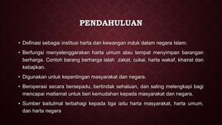 PENDAHULUAN
• Definasi sebagai institusi harta dan kewangan induk dalam negara Islam.
• Berfungsi menyelenggarakan harta umum atau tempat menyimpan barangan
berharga. Contoh barang berharga ialah zakat, cukai, harta wakaf, khairat dan
kebajikan.
• Digunakan untuk kepentingan masyarakat dan negara.
• Beroperasi secara bersepadu, bertindak sehaluan, dan saling melengkapi bagi
mencapai matlamat untuk beri kemudahan kepada masyarakat dan negara.
• Sumber baitulmal terbahagi kepada tiga iaitu harta masyarakat, harta umum,
dan harta negara
 