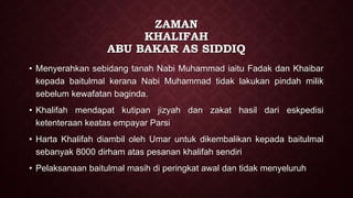 ZAMAN
KHALIFAH
ABU BAKAR AS SIDDIQ
• Menyerahkan sebidang tanah Nabi Muhammad iaitu Fadak dan Khaibar
kepada baitulmal kerana Nabi Muhammad tidak lakukan pindah milik
sebelum kewafatan baginda.
• Khalifah mendapat kutipan jizyah dan zakat hasil dari eskpedisi
ketenteraan keatas empayar Parsi
• Harta Khalifah diambil oleh Umar untuk dikembalikan kepada baitulmal
sebanyak 8000 dirham atas pesanan khalifah sendiri
• Pelaksanaan baitulmal masih di peringkat awal dan tidak menyeluruh
 