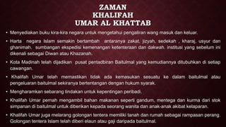 ZAMAN
KHALIFAH
UMAR AL KHATTAB
• Menyediakan buku kira-kira negara untuk mengetahui pengaliran wang masuk dan keluar.
• Harta negara Islam semakin bertambah antaranya zakat, jizyah, sedekah , kharaj, usyur dan
ghanimah. sumbangan ekspedisi kemenangan ketenteraan dan dakwah. institusi yang sebelum ini
dikenali sebagai Diwan atau Khazanah.
• Kota Madinah telah dijadikan pusat pentadbiran Baitulmal yang kemudiannya ditubuhkan di setiap
cawangan.
• Khalifah Umar telah memastikan tidak ada kemasukan sesuatu ke dalam baitulmal atau
pengeluaran baitulmal sekiranya bertentangan dengan hukum syarak.
• Mengharamkan sebarang tindakan untuk kepentingan peribadi.
• Khalifah Umar pernah mengambil bahan makanan seperti gandum, mentega dan kurma dari stok
simpanan di baitulmal untuk diberikan kepada seorang wanita dan anak-anak akibat kelaparan.
• Khalifah Umar juga melarang golongan tentera memiliki tanah dan rumah sebagai rampasan perang.
Golongan tentera Islam telah diberi elaun atau gaji daripada baitulmal.
 