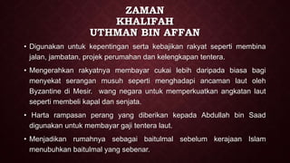 ZAMAN
KHALIFAH
UTHMAN BIN AFFAN
• Digunakan untuk kepentingan serta kebajikan rakyat seperti membina
jalan, jambatan, projek perumahan dan kelengkapan tentera.
• Mengerahkan rakyatnya membayar cukai lebih daripada biasa bagi
menyekat serangan musuh seperti menghadapi ancaman laut oleh
Byzantine di Mesir. wang negara untuk memperkuatkan angkatan laut
seperti membeli kapal dan senjata.
• Harta rampasan perang yang diberikan kepada Abdullah bin Saad
digunakan untuk membayar gaji tentera laut.
• Menjadikan rumahnya sebagai baitulmal sebelum kerajaan Islam
menubuhkan baitulmal yang sebenar.
 