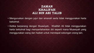 ZAMAN
KHALIFAH
ALI BIN ABI TALIB
• Menguruskan dengan jujur dan amanah serta tidak menggunakan harta
baitulmal.
• Ketika berperang dengan Muawiyah, Khalifah Ali tidak menggunakan
harta baitulmal bagi mempertahankan diri seperti mana Muawiyah yang
menggunakan wang dan hadiah untuk mendapat sokongan orang lain.
 