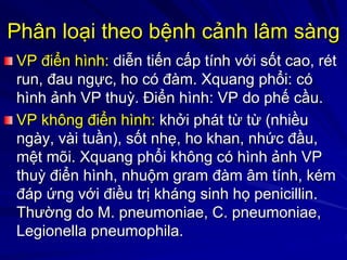 Phân loại theo bệnh cảnh lâm sàng
VP điển hình: diễn tiến cấp tính với sốt cao, rét
run, đau ngực, ho có đàm. Xquang phổi: có
hình ảnh VP thuỳ. Điển hình: VP do phế cầu.
VP không điển hình: khởi phát từ từ (nhiều
ngày, vài tuần), sốt nhẹ, ho khan, nhức đầu,
mệt mõi. Xquang phổi không có hình ảnh VP
thuỳ điển hình, nhuộm gram đàm âm tính, kém
đáp ứng với điều trị kháng sinh họ penicillin.
Thường do M. pneumoniae, C. pneumoniae,
Legionella pneumophila.
 