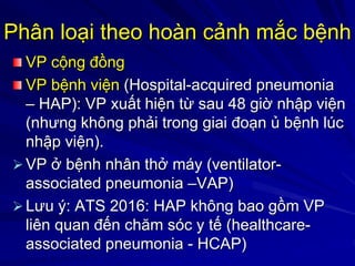 Phân loại theo hoàn cảnh mắc bệnh
VP cộng đồng
VP bệnh viện (Hospital-acquired pneumonia
– HAP): VP xuất hiện từ sau 48 giờ nhập viện
(nhưng không phải trong giai đoạn ủ bệnh lúc
nhập viện).
VP ở bệnh nhân thở máy (ventilator-
associated pneumonia –VAP)
Lưu ý: ATS 2016: HAP không bao gồm VP
liên quan đến chăm sóc y tế (healthcare-
associated pneumonia - HCAP)
 