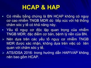 HCAP & HAP
 Có nhiều bằng chứng là BN HCAP không có nguy
cơ cao nhiễm TNGB MDR dù tiếp xúc với hệ thống
chăm sóc y tế có khả năng này.
 Yếu tố nguy cơ độc lập quan trọng của nhiễm
TNGB MDR: đặc điểm cơ bản, bệnh lý nền của BN.
 Nên dựa trên các yếu tố nguy cơ nhiễm TNGB
MDR được xác nhận, không dựa trên việc có liên
quan với chăm sóc y tế.
 ATS/IDSA 2016: trong hướng dẫn HAP/VAP không
nên bao gồm HCAP.
 