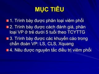 MỤC TIÊU
1. Trình bày được phân loại viêm phổi
2. Trình bày được cách đánh giá, phân
loại VP ở trẻ dưới 5 tuổi theo TCYTTG
3. Trình bày được các khuyến cáo trong
chẩn đoán VP: LS, CLS, Xquang
4. Nêu được nguyên tắc điều trị viêm phổi
 