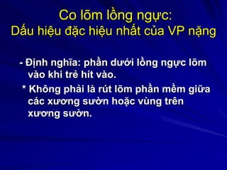 Co lõm lồng ngực:
Dấu hiệu đặc hiệu nhất của VP nặng
- Định nghĩa: phần dưới lồng ngực lõm
vào khi trẻ hít vào.
* Không phải là rút lõm phần mềm giữa
các xương sườn hoặc vùng trên
xương sườn.
 