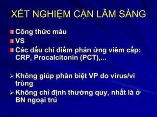 XÉT NGHIỆM CẬN LÂM SÀNG
Công thức máu
VS
Các dấu chỉ điểm phản ứng viêm cấp:
CRP, Procalcitonin (PCT),...
Không giúp phân biệt VP do virus/vi
trùng
Không chỉ định thường quy, nhất là ở
BN ngoại trú
 