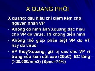 X QUANG PHỔI
X quang: dấu hiệu chỉ điểm kém cho
nguyên nhân VP
• Không có hình ảnh Xquang đặc hiệu
cho VP do virus, TN không điển hình
• Không thể giúp phân biệt VP do VT
hay do virus
• VP thùy/Xquang: giá trị cao cho VP vi
trùng nếu kèm sốt cao (39oC), BC tăng
(>20.000/mm3) (Spec=74%)
 