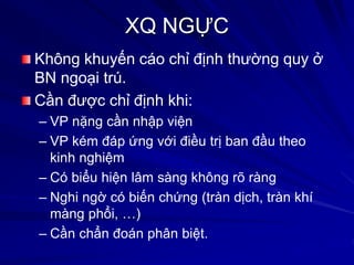 XQ NGỰC
Không khuyến cáo chỉ định thường quy ở
BN ngoại trú.
Cần được chỉ định khi:
– VP nặng cần nhập viện
– VP kém đáp ứng với điều trị ban đầu theo
kinh nghiệm
– Có biểu hiện lâm sàng không rõ ràng
– Nghi ngờ có biến chứng (tràn dịch, tràn khí
màng phổi, …)
– Cần chẩn đoán phân biệt.
 