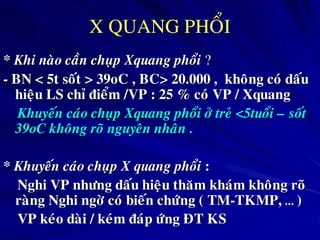 X QUANG PHOÅI
* Khi naøo caàn chuïp Xquang phoåi ?
- BN < 5t soát > 39oC , BC> 20.000 , khoâng coù daáu
hieäu LS chæ ñieåm /VP : 25 % coù VP / Xquang
Khuyeán caùo chuïp Xquang phoåi ôû treû <5tuoåi – soát
39oC khoâng roõ nguyeân nhaân .
* Khuyeán caùo chuïp X quang phoåi :
Nghi VP nhöng daáu hieäu thaêm khaùm khoâng roõ
raøng Nghi ngôø coù bieán chöùng ( TM-TKMP, … )
VP keùo daøi / keùm ñaùp öùng ÑT KS
 