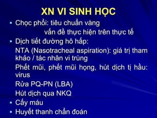 XN VI SINH HỌC
 Chọc phổi: tiêu chuẩn vàng
vấn đề thực hiện trên thực tế
 Dịch tiết đường hô hấp:
NTA (Nasotracheal aspiration): giá trị tham
khảo / tác nhân vi trùng
Phết mũi, phết mũi họng, hút dịch tị hầu:
virus
Rửa PQ-PN (LBA)
Hút dịch qua NKQ
 Cấy máu
 Huyết thanh chẩn đoán
 