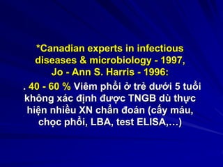 *Canadian experts in infectious
diseases & microbiology - 1997,
Jo - Ann S. Harris - 1996:
. 40 - 60 % Viêm phổi ở trẻ dưới 5 tuổi
không xác định được TNGB dù thực
hiện nhiều XN chẩn đoán (cấy máu,
chọc phổi, LBA, test ELISA,…)
 