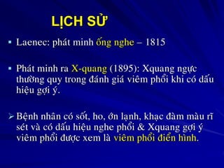 LỊCH SỬ
 Laenec: phaùt minh oáng nghe – 1815
 Phaùt minh ra X-quang (1895): Xquang ngöïc
thöôøng quy trong ñaùnh giaù vieâm phoåi khi coù daáu
hieäu gôïi yù.
Beänh nhaân coù soát, ho, ôùn laïnh, khaïc ñaøm maøu ró
seùt vaø coù daáu hieäu nghe phoåi & Xquang gôïi yù
vieâm phoåi ñöôïc xem laø vieâm phoåi ñieån hình.
 