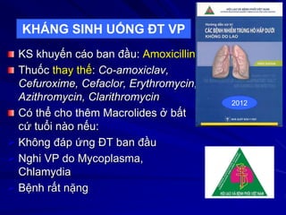 KS khuyến cáo ban đầu: Amoxicillin
Thuốc thay thế: Co-amoxiclav,
Cefuroxime, Cefaclor, Erythromycin,
Azithromycin, Clarithromycin
Có thể cho thêm Macrolides ở bất
cứ tuổi nào nếu:
 Không đáp ứng ĐT ban đầu
 Nghi VP do Mycoplasma,
Chlamydia
 Bệnh rất nặng
2012
KHÁNG SINH UỐNG ĐT VP
 