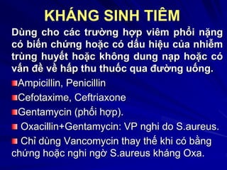Dùng cho các trường hợp viêm phổi nặng
có biến chứng hoặc có dấu hiệu của nhiễm
trùng huyết hoặc không dung nạp hoặc có
vấn đề về hấp thu thuốc qua đường uống.
Ampicillin, Penicillin
Cefotaxime, Ceftriaxone
Gentamycin (phối hợp).
Oxacillin+Gentamycin: VP nghi do S.aureus.
Chỉ dùng Vancomycin thay thế khi có bằng
chứng hoặc nghi ngờ S.aureus kháng Oxa.
KHÁNG SINH TIÊM
 