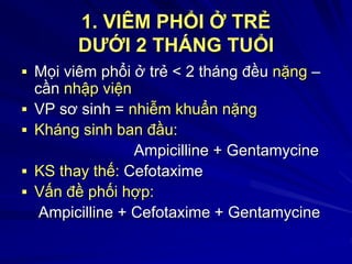 1. VIÊM PHỔI Ở TRẺ
DƯỚI 2 THÁNG TUỔI
 Mọi viêm phổi ở trẻ < 2 tháng đều nặng –
cần nhập viện
 VP sơ sinh = nhiễm khuẩn nặng
 Kháng sinh ban đầu:
Ampicilline + Gentamycine
 KS thay thế: Cefotaxime
 Vấn đề phối hợp:
Ampicilline + Cefotaxime + Gentamycine
 