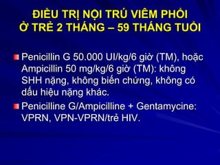 ĐIỀU TRỊ NỘI TRÚ VIÊM PHỔI
Ở TRẺ 2 THÁNG – 59 THÁNG TUỔI
Penicillin G 50.000 UI/kg/6 giờ (TM), hoặc
Ampicillin 50 mg/kg/6 giờ (TM): không
SHH nặng, không biến chứng, không có
dấu hiệu nặng khác.
Penicilline G/Ampicilline + Gentamycine:
VPRN, VPN-VPRN/trẻ HIV.
 