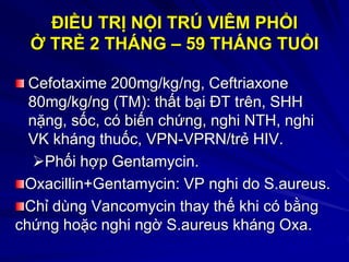 ĐIỀU TRỊ NỘI TRÚ VIÊM PHỔI
Ở TRẺ 2 THÁNG – 59 THÁNG TUỔI
Cefotaxime 200mg/kg/ng, Ceftriaxone
80mg/kg/ng (TM): thất bại ĐT trên, SHH
nặng, sốc, có biến chứng, nghi NTH, nghi
VK kháng thuốc, VPN-VPRN/trẻ HIV.
Phối hợp Gentamycin.
Oxacillin+Gentamycin: VP nghi do S.aureus.
Chỉ dùng Vancomycin thay thế khi có bằng
chứng hoặc nghi ngờ S.aureus kháng Oxa.
 