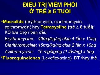 ĐIỀU TRỊ VIÊM PHỔI
Ở TRẺ ≥ 5 TUỔI
*Macrolide (erythromycin, clarithromycin,
azithromycin) hay Tetracycline (trẻ  8 tuổi):
KS lựa chọn ban đầu.
Erythromycine: 40mg/kg/ng chia 4 lần x 10ng
Clarithromycine: 15mg/kg/ng chia 2 lần x 10ng
Azithromycine: 10 mg/kg/ng (1 lần/ng) x 5ng
*Fluoroquinolones (Levofloxacine): ĐT thay thế
 