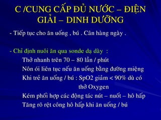C /CUNG CAÁP ÑUÛ NÖÔÙC – ÑIEÄN
GIAÛI – DINH DÖÔÕNG
- Tieáp tuïc cho aên uoáng , buù . Caân haøng ngaøy .
- Chæ ñònh nuoâi aên qua sonde daï daøy :
Thôû nhanh treân 70 – 80 laàn / phuùt
Noân oùi lieân tuïc neáu aên uoáng baèng ñöôøng mieäng
Khi treû aên uoáng / buù : SpO2 giaûm < 90% duø coù
thôû Oxygen
Keùm phoái hôïp caùc ñoäng taùc nuùt – nuoát – hoâ haáp
Taêng roõ reät coâng hoâ haáp khi aên uoáng / buù
 