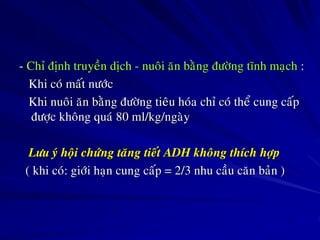 - Chæ ñònh truyeàn dòch - nuoâi aên baèng ñöôøng tónh maïch :
Khi coù maát nöôùc
Khi nuoâi aên baèng ñöôøng tieâu hoùa chæ coù theå cung caáp
ñöôïc khoâng quaù 80 ml/kg/ngaøy
Löu yù hoäi chöùng taêng tieát ADH khoâng thích hôïp
( khi coù: giôùi haïn cung caáp = 2/3 nhu caàu caên baûn )
 
