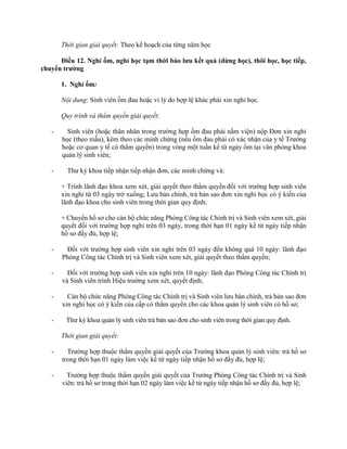 Thời gian giải quyết: Theo kế hoạch của từng năm học 
Điều 12. Nghỉ ốm, nghỉ học tạm thời bảo lưu kết quả (dừng học), thôi học, học tiếp, 
chuyển trường 
1. Nghỉ ốm: 
Nội dung: Sinh viên ốm đau hoặc vì lý do hợp lệ khác phải xin nghỉ học. 
Quy trình và thẩm quyền giải quyết: 
- Sinh viên (hoặc thân nhân trong trường hợp ốm đau phải nằm viện) nộp Đơn xin nghỉ 
học (theo mẫu), kèm theo các minh chứng (nếu ốm đau phải có xác nhận của y tế Trường 
hoặc cơ quan y tế có thẩm quyền) trong vòng một tuần kể từ ngày ốm tại văn phòng khoa 
quản lý sinh viên; 
- Thư ký khoa tiếp nhận tiếp nhận đơn, các minh chứng và: 
+ Trình lãnh đạo khoa xem xét, giải quyết theo thẩm quyền đối với trường hợp sinh viên 
xin nghỉ từ 03 ngày trở xuống; Lưu bản chính, trả bản sao đơn xin nghỉ học có ý kiến của 
lãnh đạo khoa cho sinh viên trong thời gian quy định; 
+ Chuyển hồ sơ cho cán bộ chức năng Phòng Công tác Chính trị và Sinh viên xem xét, giải 
quyết đối với trường hợp nghỉ trên 03 ngày, trong thời hạn 01 ngày kể từ ngày tiếp nhận 
hồ sơ đầy đủ, hợp lệ; 
- Đối với trường hợp sinh viên xin nghỉ trên 03 ngày đến không quá 10 ngày: lãnh đạo 
Phòng Công tác Chính trị và Sinh viên xem xét, giải quyết theo thẩm quyền; 
- Đối với trường hợp sinh viên xin nghỉ trên 10 ngày: lãnh đạo Phòng Công tác Chính trị 
và Sinh viên trình Hiệu trưởng xem xét, quyết định; 
- Cán bộ chức năng Phòng Công tác Chính trị và Sinh viên lưu bản chính, trả bản sao đơn 
xin nghỉ học có ý kiến của cấp có thẩm quyền cho các khoa quản lý sinh viên có hồ sơ; 
- Thư ký khoa quản lý sinh viên trả bản sao đơn cho sinh viên trong thời gian quy định. 
Thời gian giải quyết: 
- Trường hợp thuộc thẩm quyền giải quyết của Trưởng khoa quản lý sinh viên: trả hồ sơ 
trong thời hạn 01 ngày làm việc kể từ ngày tiếp nhận hồ sơ đầy đủ, hợp lệ; 
- Trường hợp thuộc thẩm quyền giải quyết của Trưởng Phòng Công tác Chính trị và Sinh 
viên: trả hồ sơ trong thời hạn 02 ngày làm việc kể từ ngày tiếp nhận hồ sơ đầy đủ, hợp lệ; 
 