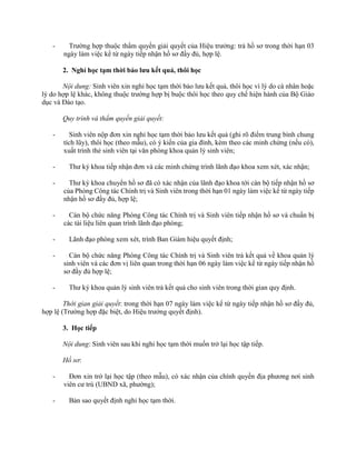 - Trường hợp thuộc thẩm quyền giải quyết của Hiệu trưởng: trả hồ sơ trong thời hạn 03 
ngày làm việc kể từ ngày tiếp nhận hồ sơ đầy đủ, hợp lệ. 
2. Nghỉ học tạm thời bảo lưu kết quả, thôi học 
Nội dung: Sinh viên xin nghỉ học tạm thời bảo lưu kết quả, thôi học vì lý do cá nhân hoặc 
lý do hợp lệ khác, không thuộc trường hợp bị buộc thôi học theo quy chế hiện hành của Bộ Giáo 
dục và Đào tạo. 
Quy trình và thẩm quyền giải quyết: 
- Sinh viên nộp đơn xin nghỉ học tạm thời bảo lưu kết quả (ghi rõ điểm trung bình chung 
tích lũy), thôi học (theo mẫu), có ý kiến của gia đình, kèm theo các minh chứng (nếu có), 
xuất trình thẻ sinh viên tại văn phòng khoa quản lý sinh viên; 
- Thư ký khoa tiếp nhận đơn và các minh chứng trình lãnh đạo khoa xem xét, xác nhận; 
- Thư ký khoa chuyển hồ sơ đã có xác nhận của lãnh đạo khoa tới cán bộ tiếp nhận hồ sơ 
của Phòng Công tác Chính trị và Sinh viên trong thời hạn 01 ngày làm việc kể từ ngày tiếp 
nhận hồ sơ đầy đủ, hợp lệ; 
- Cán bộ chức năng Phòng Công tác Chính trị và Sinh viên tiếp nhận hồ sơ và chuẩn bị 
các tài liệu liên quan trình lãnh đạo phòng; 
- Lãnh đạo phòng xem xét, trình Ban Giám hiệu quyết định; 
- Cán bộ chức năng Phòng Công tác Chính trị và Sinh viên trả kết quả về khoa quản lý 
sinh viên và các đơn vị liên quan trong thời hạn 06 ngày làm việc kể từ ngày tiếp nhận hồ 
sơ đầy đủ hợp lệ; 
- Thư ký khoa quản lý sinh viên trả kết quả cho sinh viên trong thời gian quy định. 
Thời gian giải quyết: trong thời hạn 07 ngày làm việc kể từ ngày tiếp nhận hồ sơ đầy đủ, 
hợp lệ (Trường hợp đặc biệt, do Hiệu trưởng quyết định). 
3. Học tiếp 
Nội dung: Sinh viên sau khi nghỉ học tạm thời muốn trở lại học tập tiếp. 
Hồ sơ: 
- Đơn xin trở lại học tập (theo mẫu), có xác nhận của chính quyền địa phương nơi sinh 
viên cư trú (UBND xã, phường); 
- Bản sao quyết định nghỉ học tạm thời. 
 